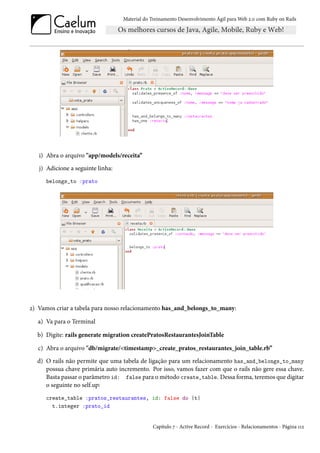 Material do Treinamento Desenvolvimento Ágil para Web 2.0 com Ruby on Rails




   i) Abra o arquivo "app/models/receita”
   j) Adicione a seguinte linha:
     belongs_to :prato




2) Vamos criar a tabela para nosso relacionamento has_and_belongs_to_many:

   a) Va para o Terminal

  b) Digite: rails generate migration createPratosRestaurantesJoinTable

   c) Abra o arquivo "db/migrate/<timestamp>_create_pratos_restaurantes_join_table.rb”
  d) O rails não permite que uma tabela de ligação para um relacionamento has_and_belongs_to_many
     possua chave primária auto incremento. Por isso, vamos fazer com que o rails não gere essa chave.
     Basta passar o parâmetro id: false para o método create_table. Dessa forma, teremos que digitar
     o seguinte no self.up:
     create_table :pratos_restaurantes, id: false do |t|
       t.integer :prato_id


                                               Capítulo 7 - Active Record - Exercícios - Relacionamentos - Página 112
 