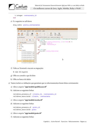 Material do Treinamento Desenvolvimento Ágil para Web 2.0 com Ruby on Rails




        t.integer :restaurante_id
      end

   e) E o seguinte no self.down
      drop_table :pratos_restaurantes




   f) Volte ao Terminal e execute as migrações:
      $ rake db:migrate

   g) Olhe no console o que foi feito

  h) Olhe no banco de dados

3) Vamos incluir as validações que garantam que os relacionamentos foram feitos corretamente:

   a) Abra o arquivo "app/models/qualificacao.rb”
  b) Adicione as seguintes linhas:
      validates_presence_of :cliente_id, :restaurante_id
      validates_associated :cliente, :restaurante

   c) Abra o arquivo "app/models/receita.rb”
  d) Adicione as seguintes linhas:
      validates_presence_of :prato_id
      validates_associated :prato

   e) Abra o arquivo "app/models/prato.rb”
   f) Adicione as seguintes linhas:

                                                  Capítulo 7 - Active Record - Exercícios - Relacionamentos - Página 113
 