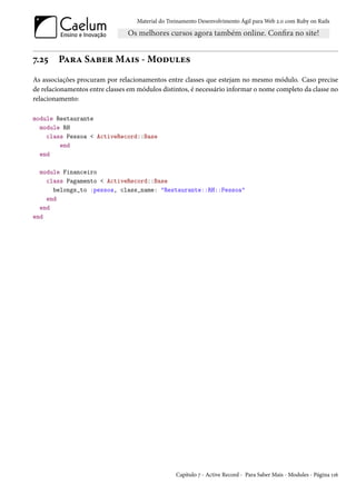 Material do Treinamento Desenvolvimento Ágil para Web 2.0 com Ruby on Rails




7.25    Para Saber Mais - Modules
As associações procuram por relacionamentos entre classes que estejam no mesmo módulo. Caso precise
de relacionamentos entre classes em módulos distintos, é necessário informar o nome completo da classe no
relacionamento:

module Restaurante
  module RH
    class Pessoa < ActiveRecord::Base
        end
  end

  module Financeiro
    class Pagamento < ActiveRecord::Base
      belongs_to :pessoa, class_name: "Restaurante::RH::Pessoa"
    end
  end
end




                                                  Capítulo 7 - Active Record - Para Saber Mais - Modules - Página 116
 