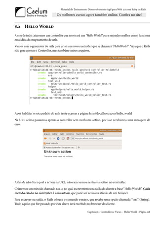 Material do Treinamento Desenvolvimento Ágil para Web 2.0 com Ruby on Rails




8.2     Hello World
Antes de tudo criaremos um controller que mostrará um "Hello World” para entender melhor como funciona
essa idéia do mapeamento de urls.

Vamos usar o generator do rails para criar um novo controller que se chamará "HelloWorld”. Veja que o Rails
não gera apenas o Controller, mas também outros arquivos.




Apos habilitar o rota padrão do rails tente acessar a página http://localhost:3000/hello_world

Na URL acima passamos apenas o controller sem nenhuma action, por isso recebemos uma mesagem de
erro.




Além de não dizer qual a action na URL, não escrevemos nenhuma action no controller.

Criaremos um método chamado hello no qual escreveremos na saída do cliente a frase “Hello World!”. Cada
método criado no controller é uma action, que pode ser acessada através de um browser.

Para escrever na saída, o Rails oferece o comando render, que recebe uma opção chamada “text” (String).
Tudo aquilo que for passado por esta chave será recebido no browser do cliente.

                                                            Capítulo 8 - Controllers e Views - Hello World - Página 118
 