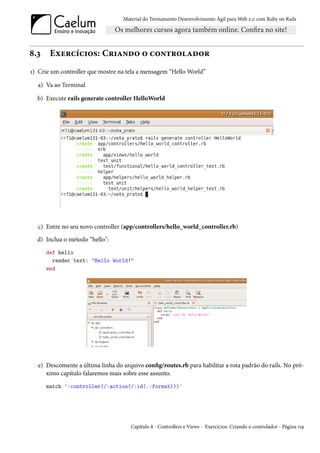 Material do Treinamento Desenvolvimento Ágil para Web 2.0 com Ruby on Rails




8.3    Exercícios: Criando o controlador
1) Crie um controller que mostre na tela a mensagem “Hello World”

  a) Va ao Terminal

  b) Execute rails generate controller HelloWorld




  c) Entre no seu novo controller (app/controllers/hello_world_controller.rb)
  d) Inclua o método “hello":
      def hello
        render text: "Hello World!"
      end




  e) Descomente a última linha do arquivo config/routes.rb para habilitar a rota padrão do rails. No pró-
     ximo capítulo falaremos mais sobre esse assunto.
      match ':controller(/:action(/:id(.:format)))'




                                     Capítulo 8 - Controllers e Views - Exercícios: Criando o controlador - Página 119
 