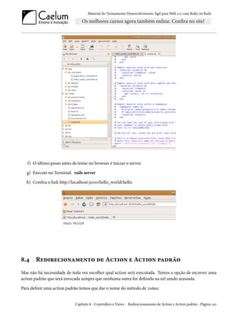 Material do Treinamento Desenvolvimento Ágil para Web 2.0 com Ruby on Rails




   f) O último passo antes de testar no browser é iniciar o server.

   g) Execute no Terminal: rails server

  h) Confira o link http://localhost:3000/hello_world/hello.




8.4    Redirecionamento de Action e Action padrão
Mas não há necessidade de toda vez escolher qual action será executada. Temos a opção de escrever uma
action padrão que será invocada sempre que nenhuma outra for definida na url sendo acessada.

Para definir uma action padrão temos que dar o nome do método de index:


                             Capítulo 8 - Controllers e Views - Redirecionamento de Action e Action padrão - Página 120
 