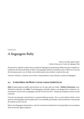 Capítulo 2

A linguagem Ruby

                                                                            “Rails is the killer app for Ruby.”
                                                            – Yukihiro Matsumoto, Criador da linguagem Ruby

Nos primeiros capítulos conheceremos a poderosa linguagem de programação Ruby, base para completo en-
tendimento do framework Ruby on Rails. Uma linguagem dinâmica e poderosa como o Ruby vai se mostrar
útil não apenas para o uso no Rails, como também para outras tarefas e scripts do dia a dia.

Veremos a história, o contexto, suas versões e interpretadores e uma iniciação a sintaxe da linguagem.



2.1    A história do Ruby e suas características
Ruby foi apresentada ao público pela primeira vez em 1995, pelo seu criador: Yukihiro Matsumoto, mun-
dialmente conhecido como Matz. É uma linguagem orientada a objetos, com tipagem forte e dinâmica. Cu-
riosamente é uma das únicas linguagens nascidas fora do eixo EUA - Europa que atingiram enorme sucesso
comercial.

Uma de suas principais características é a expressividade que possui. Teve-se como objetivo desde o início
que fosse uma linguagem muito simples de ler e ser entendida, para facilitar o desenvolvimento e manutenção
de sistemas escritos com ela.

Ruby é uma linguagem interpretada e, como tal, necessita da instalação de um interpretador em sua máquina
antes de executar algum programa.
 