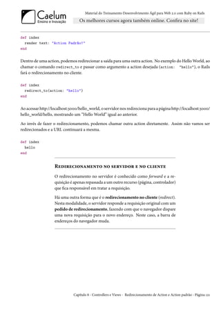Material do Treinamento Desenvolvimento Ágil para Web 2.0 com Ruby on Rails




def index
  render text: "Action Padrão!"
end


Dentro de uma action, podemos redirecionar a saída para uma outra action. No exemplo do Hello World, ao
chamar o comando redirect_to e passar como argumento a action desejada (action: "hello"), o Rails
fará o redirecionamento no cliente.

def index
  redirect_to(action: "hello")
end


Ao acessar http://localhost:3000/hello_world, o servidor nos redireciona para a página http://localhost:3000/
hello_world/hello, mostrando um “Hello World” igual ao anterior.

Ao invés de fazer o redirecionamento, podemos chamar outra action diretamente. Assim não vamos ser
redirecionados e a URL continuará a mesma.

def index
  hello
end


                   Redirecionamento no servidor e no cliente
                   O redirecionamento no servidor é conhecido como forward e a re-
                   quisição é apenas repassada a um outro recurso (página, controlador)
                   que fica responsável em tratar a requisição.

                   Há uma outra forma que é o redirecionamento no cliente (redirect).
                   Nesta modalidade, o servidor responde a requisição original com um
                   pedido de redirecionamento, fazendo com que o navegador dispare
                   uma nova requisição para o novo endereço. Neste caso, a barra de
                   endereços do navegador muda.




                              Capítulo 8 - Controllers e Views - Redirecionamento de Action e Action padrão - Página 121
 