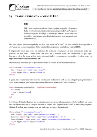 Material do Treinamento Desenvolvimento Ágil para Web 2.0 com Ruby on Rails




8.5    Trabalhando com a View: O ERB

                   ERb
                   ERb é uma implementação de eRuby que já acompanha a linguagem
                   Ruby. Seu funcionamento é similar ao dos arquivos JSP/ASP: arquivos
                   html com injeções de código. A idéia é que o HTML serve como um
                   template, e outros elementos são dinâmicamente inseridos em tempo
                   de renderização.

Para uma página aceitar código Ruby, ela deve estar entre «%” e "%>”. Há uma variação deste operador, o
«%=”, que não só executa códigos Ruby, mas também imprime o resultado na página HTML.

É importante notar que todos os atributos de instância (@variavel) de um controlador estão dis-
poníveis em sua view. Além disso, ela deve ter o mesmo nome do controlador, o que signi-
fica que a view da nossa action index do controlador restaurantes_controller.rb deve estar em
app/views/restaurantes/index.html.erb.

Precisamos de uma view que vá possibilitar inserir os valores de um novo restaurante:

<form action='/restaurantes/create'>
  Nome: <input type='text' name='nome'/>
  <input type='submit' value='Create'/>
</form>

E agora, para receber este valor nome no controlador, basta usar o hash params. (Repare que agora usamos
outra action, create, para buscar os dados do formulário apresentado anteriormente):

class RestaurantesController < ApplicationController
  def create
    nome = params[:nome]
  end
end

O problema desta abordagem é que precisaríamos recuperar os valores enviados pelo formulário, um a um.
Para um formulário com 15 campos, teríamos 15 linhas! Para simplificar esta tarefa, o Rails oferece a possi-
bilidade de utilizar algo parecido com um hash para os valores dos atributos:

<form action='/restaurantes/create'>
  Nome: <input type='text' name='restaurante[nome]' />
  Endereço: <input type='text' name='restaurante[endereco]' />
  Especialidade: <input type='text' name='restaurante[especialidade]' />
  <input type='submit' value='Create'/>
</form>

                                        Capítulo 8 - Controllers e Views - Trabalhando com a View: O ERB - Página 122
 