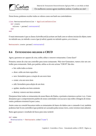 Material do Treinamento Desenvolvimento Ágil para Web 2.0 com Ruby on Rails




Desta forma, podemos receber todos os valores como um hash nos controladores:

class RestaurantesController < ApplicationController
  def create
    valores = params[:restaurante]
  end
end


O mais interessante é que as classes ActiveRecord já aceitam um hash com os valores iniciais do objeto, tanto
no método new, no método create (que já salva), quanto no método update_attributes:

Restaurante.create params[:restaurante]



8.6     Entendendo melhor o CRUD
Agora, queremos ser capazes de criar, exibir, editar e remover restaurantes. Como fazer?

Primeiro, temos de criar um controller para nosso restaurante. Pela view Generators, vamos criar um con-
troller para restaurante. Rails, por padrão, utiliza-se de sete actions “CRUD”. São eles:

    • list: exibe todos os items

    • show: exibe um item específico

    • new: formulário para a criação de um novo ítem

    • create: cria um novo ítem

    • edit: formulário para edição de um ítem

    • update: atualiza um ítem existente

    • destroy: remove um ítem existente

Desejamos listar todos os restaurantes do nosso Banco de Dados, e portanto criaremos a action list. Como
desejamos que o comportamento padrão do nosso controlador restaurante seja exibir a listagem de restau-
rantes, podemos renomeá-la para index.

Assim como no console buscamos todos os restaurantes do banco de dados com o comando find, também
podemos fazê-lo em controllers (que poderão ser acessados pelas nossas views, como veremos mais adiante).

Basta agora passar o resultado da busca para uma variável:

def index
  @restaurantes = Restaurante.order("nome")
end


                                            Capítulo 8 - Controllers e Views - Entendendo melhor o CRUD - Página 123
 
