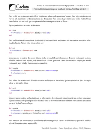 Material do Treinamento Desenvolvimento Ágil para Web 2.0 com Ruby on Rails




Para exibir um restaurante específico, precisamos saber qual restaurante buscar. Essa informação vem no
“id” da url, e contem o id do restaurante que desejamos. Para acessá-la, podemos usar como parâmetro do
método find params[id], que recupera as informações passadas no id da url.

Agora, podemos criar nossa action show:

def show
  @restaurante = Restaurante.find(params[:id])
end

Para incluir um novo restaurante, precisamos primeiro retornar ao browser um restaurante novo, sem infor-
mação alguma. Vamos criar nossa action new

def new
 @restaurante = Restaurante.new
end

Uma vez que o usuário do nosso sistema tenha preenchido as informações do novo restaurante e deseje
salvá-las, enviará uma requisição à nossa action create, passando como parâmetro na requisição, o novo
restaurante a ser criado. Vamos criar nossa action:

def create
  @restaurante = Restaurante.new(params[:restaurante])
  @restaurante.save
end

Para editar um restaurante, devemos retornar ao browser o restaurante que se quer editar, para só depois
salvar as alterações feitas:

def edit
  @restaurante = Restaurante.find(params[:id])
end

Uma vez que o usuário tenha atualizado as informações do restaurante e deseje salvá-las, enviará uma requi-
sição à nossa action update passando no id da url o id do restaurante a ser editado, bem como o restaurante
que será “colado” em seu lugar:

def update
  @restaurante = Restaurante.find(params[:id])
  @restaurante.update_attributes(params[:restaurante])
end

Para remover um restaurante, o usuário enviará uma requisição à nossa action destroy passando no id da
url o id do restaurante a ser excluído:

                                           Capítulo 8 - Controllers e Views - Entendendo melhor o CRUD - Página 124
 