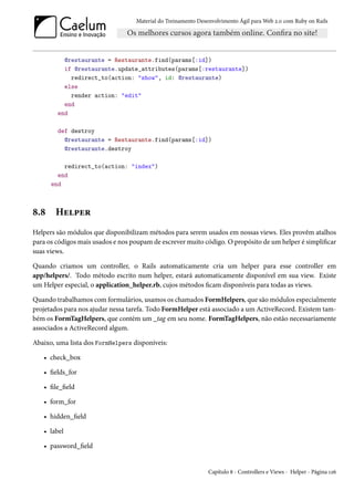 Material do Treinamento Desenvolvimento Ágil para Web 2.0 com Ruby on Rails




          @restaurante = Restaurante.find(params[:id])
          if @restaurante.update_attributes(params[:restaurante])
            redirect_to(action: "show", id: @restaurante)
          else
            render action: "edit"
          end
        end

        def destroy
          @restaurante = Restaurante.find(params[:id])
          @restaurante.destroy

          redirect_to(action: "index")
        end
      end



8.8    Helper
Helpers são módulos que disponibilizam métodos para serem usados em nossas views. Eles provêm atalhos
para os códigos mais usados e nos poupam de escrever muito código. O propósito de um helper é simplificar
suas views.

Quando criamos um controller, o Rails automaticamente cria um helper para esse controller em
app/helpers/. Todo método escrito num helper, estará automaticamente disponível em sua view. Existe
um Helper especial, o application_helper.rb, cujos métodos ficam disponíveis para todas as views.

Quando trabalhamos com formulários, usamos os chamados FormHelpers, que são módulos especialmente
projetados para nos ajudar nessa tarefa. Todo FormHelper está associado a um ActiveRecord. Existem tam-
bém os FormTagHelpers, que contém um _tag em seu nome. FormTagHelpers, não estão necessariamente
associados a ActiveRecord algum.

Abaixo, uma lista dos FormHelpers disponíveis:

   • check_box

   • fields_for

   • file_field

   • form_for

   • hidden_field

   • label

   • password_field


                                                               Capítulo 8 - Controllers e Views - Helper - Página 126
 