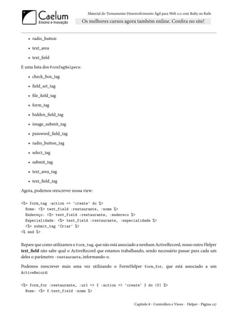 Material do Treinamento Desenvolvimento Ágil para Web 2.0 com Ruby on Rails




   • radio_button

   • text_area

   • text_field

E uma lista dos FormTagHelpers:

   • check_box_tag

   • field_set_tag

   • file_field_tag

   • form_tag

   • hidden_field_tag

   • image_submit_tag

   • password_field_tag

   • radio_button_tag

   • select_tag

   • submit_tag

   • text_area_tag

   • text_field_tag

Agora, podemos reescrever nossa view:

<%= form_tag :action => 'create' do %>
  Nome: <%= text_field :restaurante, :nome %>
  Endereço: <%= text_field :restaurante, :endereco %>
  Especialidade: <%= text_field :restaurante, :especialidade %>
  <%= submit_tag 'Criar' %>
<% end %>


Repare que como utilizamos o form_tag, que não está associado a nenhum ActiveRecord, nosso outro Helper
text_field não sabe qual o ActiveRecord que estamos trabalhando, sendo necessário passar para cada um
deles o parâmetro :restaurante, informando-o.

Podemos reescrever mais uma vez utilizando o FormHelper form_for, que está associado a um
ActiveRecord:


<%= form_for :restaurante, :url => { :action => 'create' } do |f| %>
  Nome: <%= f.text_field :nome %>


                                                               Capítulo 8 - Controllers e Views - Helper - Página 127
 