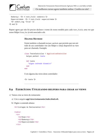 Material do Treinamento Desenvolvimento Ágil para Web 2.0 com Ruby on Rails




  Endereço: <%= f.text_field :endereco %>
  Especialidade: <%= f.text_field :especialidade %>
  <%= submit_tag 'Criar' %>
<% end %>


Repare agora que não foi preciso declarar o nome do nosso modelo para cada text_field, uma vez que
nosso Helper form_for já está associado a ele.


                  Helper Method
                  Existe também o chamado helper_method, que permite que um mé-
                  todo de seu controlador vire um Helper e esteja disponível na view
                  para ser chamado. Exemplo:

                  class TesteController < ApplicationController
                    helper_method :teste

                    def teste
                      "algum conteudo dinamico"
                    end
                  end


                  E em alguma das views deste controlador:

                  <%= teste %>




8.9    Exercícios: Utilizando helpers para criar as views
1) Vamos criar as views do restaurante:

   a) Crie o arquivo app/views/restaurantes/index.html.erb.
  b) Digite o conteúdo abaixo:
      <h1>Listagem de Restaurantes</h1>

      <table>
        <tr>
          <th>Nome</th>
          <th>Endereço</th>
          <th>Especialidade</th>
        </tr>



                          Capítulo 8 - Controllers e Views - Exercícios: Utilizando helpers para criar as views - Página 128
 