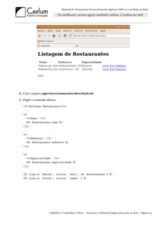 Material do Treinamento Desenvolvimento Ágil para Web 2.0 com Ruby on Rails




d) Crie o arquivo app/views/restaurantes/show.html.erb
e) Digite o conteúdo abaixo:
   <h1>Exibindo Restaurante</h1>

   <p>
     <b>Nome: </b>
     <%= @restaurante.nome %>
   </p>

   <p>
     <b>Endereço: </b>
     <%= @restaurante.endereco %>
   </p>

   <p>
     <b>Especialidade: </b>
     <%= @restaurante.especialidade %>
   </p>

   <%= link_to 'Editar', action: 'edit', id: @restaurante } %>
   <%= link_to 'Voltar', action: 'index' } %>




                      Capítulo 8 - Controllers e Views - Exercícios: Utilizando helpers para criar as views - Página 130
 