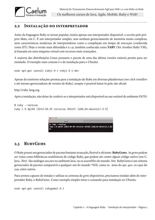 Material do Treinamento Desenvolvimento Ágil para Web 2.0 com Ruby on Rails




2.2     Instalação do interpretador
Antes da linguagem Ruby se tornar popular, existia apenas um interpretador disponível: o escrito pelo pró-
prio Matz, em C. É um interpretador simples, sem nenhum gerenciamento de memória muito complexo,
nem características modernas de interpretadores como a compilação em tempo de execução (conhecida
como JIT). Hoje a versão mais difundida é a 1.9, também conhecida como YARV (Yet Another Ruby VM),
já baseada em uma máquina virtual com recursos mais avançados.

A maioria das distribuições Linux possuem o pacote de uma das última versões estáveis pronto para ser
instalado. O exemplo mais comum é o de instalação para o Ubuntu:

sudo apt-get install ruby1.9.1 ruby1.9.1-dev


Apesar de existirem soluções prontas para a instalação do Ruby em diversas plataformas (one-click-installers
e até mesmo gerenciadores de versões de Ruby), sempre é possível baixá-lo pelo site oficial:

http://ruby-lang.org

Após a instalação, não deixe de conferir se o interpretador está disponível na sua variável de ambiente PATH:

$ ruby --version
ruby 1.9.3p194 (2012-04-20 revision 35410) [x86_64-darwin11.3.0]




2.3     RubyGems
O Ruby possui um gerenciador de pacotes bastante avançado, flexível e eficiente: RubyGems. As gems podem
ser vistas como bibliotecas reutilizáveis de código Ruby, que podem até conter algum código nativo (em C,
Java, .Net). São análogos aos jars no ambiente Java, ou os assemblies do mundo .Net. RubyGems é um sistema
gerenciador de pacotes comparável a qualquer um do mundo *NIX, como os .debs do apt-get, os rpms do
yum, entre outros.

Para sermos capazes de instalar e utilizar as centenas de gems disponíveis, precisamos instalar além do inter-
pretador Ruby, o RubyGems. Como exemplo simples temo o comando para instalação no Ubuntu:

sudo apt-get install rubygems1.9.1




                                                 Capítulo 2 - A linguagem Ruby - Instalação do interpretador - Página 5
 