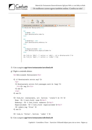 Material do Treinamento Desenvolvimento Ágil para Web 2.0 com Ruby on Rails




f) Crie o arquivo app/views/restaurantes/new.html.erb
g) Digite o conteúdo abaixo:
   <h1>Adicionando Restaurante</h1>

   <% if @restaurante.errors.any? %>
     <ul>
     <% @restaurante.errors.full_messages.each do |msg| %>
       <li><%= msg %></li>
     <% end %>
     </ul>
   <% end %>

   <%= form_for :restaurante, url: {action: 'create'} do |f| %>
     Nome: <%= f.text_field :nome %><br/>
     Endereço: <%= f.text_field :endereco %><br/>
     Especialidade: <%= f.text_field :especialidade %><br/>
     <%= submit_tag 'Criar' %>
   <% end %>

   <%= link_to 'Voltar', {action: 'index' } %>

h) Crie o arquivo app/views/restaurantes/edit.html.erb

                       Capítulo 8 - Controllers e Views - Exercícios: Utilizando helpers para criar as views - Página 131
 