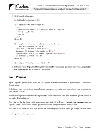 Material do Treinamento Desenvolvimento Ágil para Web 2.0 com Ruby on Rails




   i) Digite o conteúdo abaixo:
       <h1>Editando Restaurante</h1>

       <% if @restaurante.errors.any? %>
         <ul>
         <% @restaurante.errors.full_messages.each do |msg| %>
           <li><%= msg %></li>
         <% end %>
         </ul>
       <% end %>

       <%= form_for :restaurante, url: {action: 'update',
             id: @restaurante} do |f| %>
         Nome: <%= f.text_field :nome %><br/>
         Endereço: <%= f.text_field :endereco %><br/>
         Especialidade: <%= f.text_field :especialidade %><br/>
         <%= submit_tag 'Atualizar' %>
       <% end %>

       <%= link_to 'Voltar', action: 'index' %>

   j) Teste suas views: http://localhost:3000/restaurantes Não esqueça que existe uma validação para pri-
      meira letra maiúscula no nome do restaurante.



8.10     Partial
Agora, suponha que eu queira exibir em cada página do restaurante um texto, por exemplo: “Controle de
Restaurantes”.

Poderíamos escrever esse texto manualmente, mas vamos aproveitar essa necessidade para conhecer um
pouco sobre Partials.

Partials são fragmentos de html.erb que podem ser incluídas em uma view. Eles permitem que você reutilize
sua lógica de visualização.

Para criar um Partial, basta incluir um arquivo no seu diretório de views (app/views/restaurantes) com o
seguinte nome: _meupartial. Repare que Partials devem obrigatóriamente começar com _.

Para utilizar um Partial em uma view, basta acrescentar a seguinte linha no ponto que deseja fazer a inclusão:

render partial: "meupartial"




                                                                 Capítulo 8 - Controllers e Views - Partial - Página 132
 