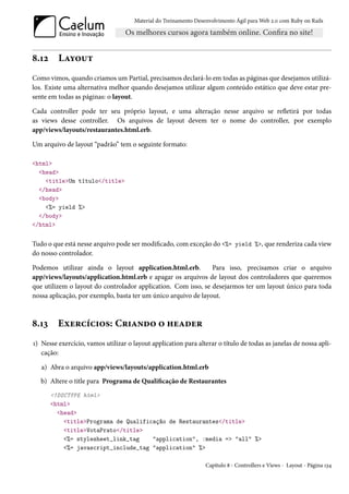 Material do Treinamento Desenvolvimento Ágil para Web 2.0 com Ruby on Rails




8.12     Layout
Como vimos, quando criamos um Partial, precisamos declará-lo em todas as páginas que desejamos utilizá-
los. Existe uma alternativa melhor quando desejamos utilizar algum conteúdo estático que deve estar pre-
sente em todas as páginas: o layout.

Cada controller pode ter seu próprio layout, e uma alteração nesse arquivo se refletirá por todas
as views desse controller. Os arquivos de layout devem ter o nome do controller, por exemplo
app/views/layouts/restaurantes.html.erb.

Um arquivo de layout “padrão” tem o seguinte formato:

<html>
  <head>
    <title>Um título</title>
  </head>
  <body>
    <%= yield %>
  </body>
</html>


Tudo o que está nesse arquivo pode ser modificado, com exceção do <%= yield %>, que renderiza cada view
do nosso controlador.

Podemos utilizar ainda o layout application.html.erb.           Para isso, precisamos criar o arquivo
app/views/layouts/application.html.erb e apagar os arquivos de layout dos controladores que queremos
que utilizem o layout do controlador application. Com isso, se desejarmos ter um layout único para toda
nossa aplicação, por exemplo, basta ter um único arquivo de layout.



8.13     Exercícios: Criando o header
1) Nesse exercício, vamos utilizar o layout application para alterar o título de todas as janelas de nossa apli-
   cação:

   a) Abra o arquivo app/views/layouts/application.html.erb
   b) Altere o title para Programa de Qualificação de Restaurantes
       <!DOCTYPE html>
       <html>
         <head>
           <title>Programa de Qualificação de Restaurantes</title>
           <title>VotaPrato</title>
           <%= stylesheet_link_tag    "application", :media => "all" %>
           <%= javascript_include_tag "application" %>

                                                                  Capítulo 8 - Controllers e Views - Layout - Página 134
 
