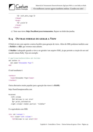 Material do Treinamento Desenvolvimento Ágil para Web 2.0 com Ruby on Rails




           <%= csrf_meta_tags %>
         </head>
         <body>
           <%= yield %>
         </body>
       </html>

   c) Teste suas views: http://localhost:3000/restaurantes. Repare no título das janelas.



8.14     Outras formas de gerar a View
O Rails já vem com suporte a outros handlers para geração de views. Além do ERB, podemos também usar
o Builder e o RJS, que veremos mais adiante.

O Builder é adequado quando a view a ser gerada é um arquivo XML, já que permite a criação de um xml
usando sintaxe Ruby. Veja um exemplo:

# app/views/authors/show.xml.builder
xml.author do
  xml.name('Alexander Pope')
end


O xml resultante é:

<author>
  <name>Alexander Pope</name>
</author>


Outra alternativa muito popular para a geração das views é o HAML:

http://haml.hamptoncatlin.com

#content
  .left.column
    %h2 Welcome to our site!
    %p= print_information
  .right.column= render partial: "sidebar"


E o equivalente com ERB:

<div id='content'>
  <div class='left column'>
    <h2>Welcome to our site!</h2>


                                          Capítulo 8 - Controllers e Views - Outras formas de gerar a View - Página 135
 