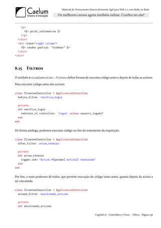 Material do Treinamento Desenvolvimento Ágil para Web 2.0 com Ruby on Rails




    <p>
       <%= print_information %>
    </p>
  </div>
  <div class="right column">
    <%= render partial: "sidebar" %>
  </div>
</div>



8.15     Filtros
O módulo ActionController::Filters define formas de executar código antes e depois de todas as actions.

Para executar código antes das actions:

class ClientesController < ApplicationController
  before_filter :verifica_login

  private
  def verifica_login
    redirect_to controller: 'login' unless usuario_logado?
  end
end


De forma análoga, podemos executar código no fim do tratamento da requisição:

class ClientesController < ApplicationController
  after_filter :avisa_termino

  private
  def avisa_termino
    logger.info "Action #{params[:action]} terminada"
  end
end


Por fim, o mais poderoso de todos, que permite execução de código tanto antes, quanto depois da action a
ser executada:

class ClientesController < ApplicationController
  around_filter :envolvendo_actions

  private
  def envolvendo_actions

                                                                Capítulo 8 - Controllers e Views - Filtros - Página 136
 