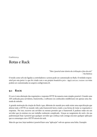Capítulo 9

Rotas e Rack

                                                 “Não é possível estar dentro da civilização e fora da arte”
                                                                                              – Rui Barbosa

O modo como urls são ligadas a controladores e actions pode ser customizado no Rails. O módulo respon-
sável por esta parte é o que foi criado com o seu projeto NomeDoProjeto::Application.routes e as rotas
podem ser customizadas no arquivo config/routes.rb.



9.1    Rack
O rack é uma abstração das requisições e respostas HTTP da maneira mais simples possível. Criando uma
API unificada para servidores, frameworks, e softwares (os conhecidos middleware) em apenas uma cha-
mada de método.

A grande motivação da criação do Rack é que, diferente do mundo java onde existe uma especificação que
abstrai todo o HTTP, no mundo ruby cada framework havia criado a sua forma de tratar as requisições e
respostas. Por isso, escrever um servidor ou mesmo permitir que o framework X pudesse rodar em um
servidor que já existisse era um trabalho realmente complicado. Graças ao surgimento do rack e da sua
padronização hoje é possível que qualquer servidor que conheça rack consiga executar qualquer aplicação
que se comunique com o HTTP através do rack.

Mais do que isso, hoje também é possível fazer uma “aplicação” web em apenas uma linha. Exemplo:
 