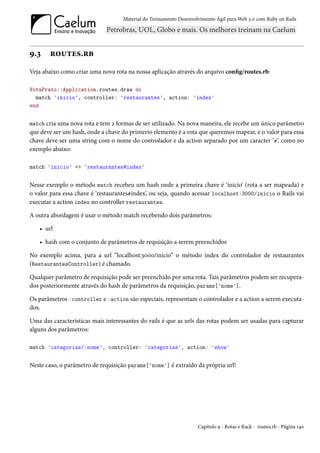Material do Treinamento Desenvolvimento Ágil para Web 2.0 com Ruby on Rails




9.3    routes.rb
Veja abaixo como criar uma nova rota na nossa aplicação através do arquivo config/routes.rb:

VotaPrato::Application.routes.draw do
  match 'inicio', controller: 'restaurantes', action: 'index'
end


match cria uma nova rota e tem 2 formas de ser utilizado. Na nova maneira, ele recebe um único parâmetro
que deve ser um hash, onde a chave do primerio elemento é a rota que queremos mapear, e o valor para essa
chave deve ser uma string com o nome do controlador e da action separado por um caracter ‘#’, como no
exemplo abaixo:

match 'inicio' => 'restaurantes#index'


Nesse exemplo o método match recebeu um hash onde a primeira chave é ‘inicio’ (rota a ser mapeada) e
o valor para essa chave é ‘restaurantes#index’, ou seja, quando acessar localhost:3000/inicio o Rails vai
executar a action index no controller restaurantes.

A outra abordagem é usar o método match recebendo dois parâmetros:

   • url

   • hash com o conjunto de parâmetros de requisição a serem preenchidos

No exemplo acima, para a url “localhost:3000/inicio” o método index do controlador de restaurantes
(RestaurantesController) é chamado.

Qualquer parâmetro de requisição pode ser preenchido por uma rota. Tais parâmetros podem ser recupera-
dos posteriormente através do hash de parâmetros da requisição, params['nome'].

Os parâmetros :controller e :action são especiais, representam o controlador e a action a serem executa-
dos.

Uma das características mais interessantes do rails é que as urls das rotas podem ser usadas para capturar
alguns dos parâmetros:

match 'categorias/:nome', controller: 'categorias', action: 'show'


Neste caso, o parâmetro de requisição params['nome'] é extraído da própria url!




                                                                    Capítulo 9 - Rotas e Rack - routes.rb - Página 140
 