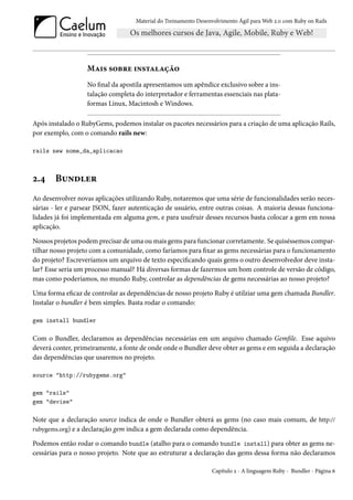 Material do Treinamento Desenvolvimento Ágil para Web 2.0 com Ruby on Rails




                   Mais sobre instalação
                   No final da apostila apresentamos um apêndice exclusivo sobre a ins-
                   talação completa do interpretador e ferramentas essenciais nas plata-
                   formas Linux, Macintosh e Windows.

Após instalado o RubyGems, podemos instalar os pacotes necessários para a criação de uma aplicação Rails,
por exemplo, com o comando rails new:

rails new nome_da_aplicacao



2.4     Bundler
Ao desenvolver novas aplicações utilizando Ruby, notaremos que uma série de funcionalidades serão neces-
sárias - ler e parsear JSON, fazer autenticação de usuário, entre outras coisas. A maioria dessas funciona-
lidades já foi implementada em alguma gem, e para usufruir desses recursos basta colocar a gem em nossa
aplicação.

Nossos projetos podem precisar de uma ou mais gems para funcionar corretamente. Se quiséssemos compar-
tilhar nosso projeto com a comunidade, como faríamos para fixar as gems necessárias para o funcionamento
do projeto? Escreveríamos um arquivo de texto especificando quais gems o outro desenvolvedor deve insta-
lar? Esse seria um processo manual? Há diversas formas de fazermos um bom controle de versão de código,
mas como poderíamos, no mundo Ruby, controlar as dependências de gems necessárias ao nosso projeto?

Uma forma eficaz de controlar as dependências de nosso projeto Ruby é utilziar uma gem chamada Bundler.
Instalar o bundler é bem simples. Basta rodar o comando:

gem install bundler

Com o Bundler, declaramos as dependências necessárias em um arquivo chamado Gemfile. Esse aquivo
deverá conter, primeiramente, a fonte de onde onde o Bundler deve obter as gems e em seguida a declaração
das dependências que usaremos no projeto.

source "http://rubygems.org"

gem "rails"
gem "devise"

Note que a declaração source indica de onde o Bundler obterá as gems (no caso mais comum, de http://
rubygems.org) e a declaração gem indica a gem declarada como dependência.

Podemos então rodar o comando bundle (atalho para o comando bundle install) para obter as gems ne-
cessárias para o nosso projeto. Note que ao estruturar a declaração das gems dessa forma não declaramos

                                                                 Capítulo 2 - A linguagem Ruby - Bundler - Página 6
 