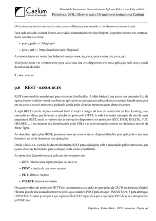 Material do Treinamento Desenvolvimento Ágil para Web 2.0 com Ruby on Rails




O funcionamento é o mesmo de antes, com a diferença que usando o ‘:as’ demos um nome à rota.

Para cada uma das Named Routes são criados automaticamente dois helpers, disponíveis tanto nos controla-
dores quanto nas views:

   • posts_path => ‘/blog/:ano’

   • posts_url => ‘http://localhost:3000/blog/:ano’

A convenção para o nome dos helpers é sempre nome_da_rota_path e nome_da_rota_url.

Você pode ainda ver o roteamento para cada uma das urls disponíveis em uma aplicação rails com a ajuda
de uma task do rake:

$ rake routes



9.6     REST - resources
REST é um modelo arquitetural para sistemas distribuídos. A idéia básica é que existe um conjunto fixo de
operações permitidas (verbs) e as diversas aplicações se comunicam aplicando este conjunto fixo de operações
em recursos (nouns) existentes, podendo ainda pedir diversas representações destes recursos.

A sigla REST vem de Representational State Transfer e surgiu da tese de doutorado de Roy Fielding, des-
crevendo as idéias que levaram a criação do protocolo HTTP. A web é o maior exemplo de uso de uma
arquitetura REST, onde os verbos são as operações disponíveis no protocolo (GET, POST, DELETE, PUT,
HEADER, ...), os recursos são identificados pelas URLs e as representações podem ser definidas através de
Mime Types.

Ao desenhar aplicações REST, pensamos nos recursos a serem disponibilizados pela aplicação e em seus
formatos, ao invés de pensar nas operações.

Desde o Rails 1.2, o estilo de desenvolvimento REST para aplicações web é encorajado pelo framework, que
possui diversas facilidades para a adoção deste estilo arquitetural.

As operações disponíveis para cada um dos recursos são:

   • GET: retorna uma representação do recurso

   • POST: criação de um novo recurso

   • PUT: altera o recurso

   • DELETE: remove o recurso

Os quatro verbos do protocolo HTTP são comumente associados às operações de CRUD em sistemas Restful.
Há uma grande discussão dos motivos pelos quais usamos POST para criação (INSERT) e PUT para alteração
(UPDATE). A razão principal é que o protocolo HTTP especifica que a operação PUT deve ser idempotente,
já POST não.

                                                            Capítulo 9 - Rotas e Rack - REST - resources - Página 142
 