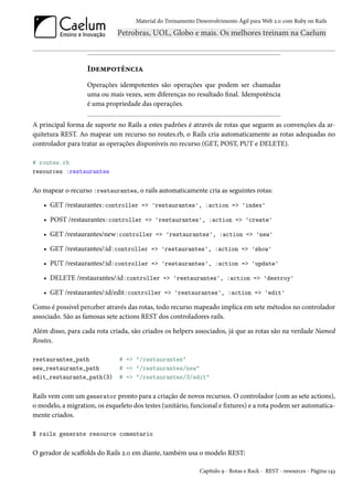 Material do Treinamento Desenvolvimento Ágil para Web 2.0 com Ruby on Rails




                   Idempotência
                   Operações idempotentes são operações que podem ser chamadas
                   uma ou mais vezes, sem diferenças no resultado final. Idempotência
                   é uma propriedade das operações.

A principal forma de suporte no Rails a estes padrões é através de rotas que seguem as convenções da ar-
quitetura REST. Ao mapear um recurso no routes.rb, o Rails cria automaticamente as rotas adequadas no
controlador para tratar as operações disponíveis no recurso (GET, POST, PUT e DELETE).

# routes.rb
resources :restaurantes

Ao mapear o recurso :restaurantes, o rails automaticamente cria as seguintes rotas:

    • GET /restaurantes:controller => 'restaurantes', :action => 'index'

    • POST /restaurantes:controller => 'restaurantes', :action => 'create'

    • GET /restaurantes/new:controller => 'restaurantes', :action => 'new'

    • GET /restaurantes/:id:controller => 'restaurantes', :action => 'show'

    • PUT /restaurantes/:id:controller => 'restaurantes', :action => 'update'

    • DELETE /restaurantes/:id:controller => 'restaurantes', :action => 'destroy'

    • GET /restaurantes/:id/edit:controller => 'restaurantes', :action => 'edit'

Como é possível perceber através das rotas, todo recurso mapeado implica em sete métodos no controlador
associado. São as famosas sete actions REST dos controladores rails.

Além disso, para cada rota criada, são criados os helpers associados, já que as rotas são na verdade Named
Routes.

restaurantes_path              # => "/restaurantes"
new_restaurante_path           # => "/restaurantes/new"
edit_restaurante_path(3)       # => "/restaurantes/3/edit"

Rails vem com um generator pronto para a criação de novos recursos. O controlador (com as sete actions),
o modelo, a migration, os esqueleto dos testes (unitário, funcional e fixtures) e a rota podem ser automatica-
mente criados.

$ rails generate resource comentario

O gerador de scaffolds do Rails 2.0 em diante, também usa o modelo REST:

                                                              Capítulo 9 - Rotas e Rack - REST - resources - Página 143
 