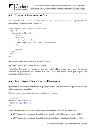 Material do Treinamento Desenvolvimento Ágil para Web 2.0 com Ruby on Rails




9.8     Diversas Representações
Um controlador pode ter diversos resultados. Em outras palavras, controladores podem responder de diver-
sas maneiras, através do método respond_to:

class MeuController < ApplicationController
  def list
    respond_to do |format|
      format.html
      format.js do
        render :update do |page|
          page.insert_html :top, 'div3', "Novo conteudo"
        end
      end
      format.xml
    end
  end
def


O convenção para o nome da view de resultado é sempre:

app/views/:controller/:action.:format.:handler

Os handlers disponíveis por padrão no Rails são: erb, builder, rhtml, rxml e rjs. Os formatos
instalados por padrão ficam na constante Mime::SET e você pode instalar outros pelo arquivo ‘con-
fig/initializers/mime_types.rb’.



9.9     Para Saber Mais - Nested Resources
Quando há relacionamentos entre resources, podemos aninhar a definição das rotas, que o rails cria auto-
maticamente as urls adequadas.

No nosso exemplo, :restaurante has_many :qualificacoes, portanto:

# routes.rb
resources :restaurantes do
  resources :qualificacoes
end


A rota acima automaticamente cria as rotas para qualificações específicas de um restaurante:

   • GET /restaurante/:restaurante_id/qualificacoes:controller => ‘qualificacoes’, :action => ‘index’

   • GET /restaurante/:restaurante_id/qualificacoes/:id:controller => ‘qualificacoes’, :action => ‘show’

                                                      Capítulo 9 - Rotas e Rack - Diversas Representações - Página 145
 