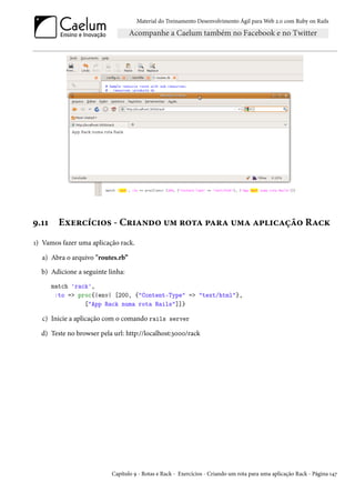 Material do Treinamento Desenvolvimento Ágil para Web 2.0 com Ruby on Rails




9.11     Exercícios - Criando um rota para uma aplicação Rack
1) Vamos fazer uma aplicação rack.

  a) Abra o arquivo "routes.rb”
  b) Adicione a seguinte linha:
       match 'rack',
        :to => proc{|env| [200, {"Content-Type" => "text/html"},
                 ["App Rack numa rota Rails"]]}

  c) Inicie a aplicação com o comando rails server

  d) Teste no browser pela url: http://localhost:3000/rack




                          Capítulo 9 - Rotas e Rack - Exercícios - Criando um rota para uma aplicação Rack - Página 147
 