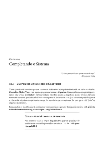 Capítulo 10

Completando o Sistema

                                                               “O êxito parece doce a quem não o alcança”
                                                                                        – Dickinson, Emily



10.1     Um pouco mais sobre o Scaffold
Vimos que quando usamos o gerador scaffold o Rails cria os arquivos necessários em todas as camadas.
Controller, Model, Views e até mesmo arquivos de testes e a Migration. Para concluir nossos projeto preci-
samos criar apenas Controller + Views pois tanto o modelo quanto as migrations já estão prontos. Para isso
vamo usar o mesmo gerador scaffold mas vamos passar os parâmetros: --migration=false para ele ignorar
a criação da migration e o parâmetro -s que é a abreviação para --skip que faz com que o rails “pule” os
arquivos já existentes.

Para concluir os modelos que já começamos vamos executar o gerador da seguinte manera: rails generate
scaffold cliente nome:string idade:integer --migration=false -s


                   Outros paramêtros nos geradores
                   Para conhecer todas as opções de parâmetros que um gerador pode
                   receber tente executá-lo passando o parâmetro -h Ex. rails gene-
                   rate scaffold -h
 