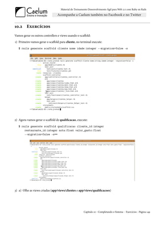 Material do Treinamento Desenvolvimento Ágil para Web 2.0 com Ruby on Rails




10.2     Exercícios
Vamos gerar os outros controllers e views usando o scaffold:
1) Primeiro vamos gerar o scaffold para cliente, no terminal execute:
   $ rails generate scaffold cliente nome idade:integer --migration=false -s




2) Agora vamos gerar o scaffold de qualificacao, execute:
   $ rails generate scaffold qualificacao cliente_id:integer
       restaurante_id:integer nota:float valor_gasto:float
       --migration=false -s**




3) a) Olhe as views criadas (app/views/clientes e app/views/qualificacoes)




                                                        Capítulo 10 - Completando o Sistema - Exercícios - Página 149
 