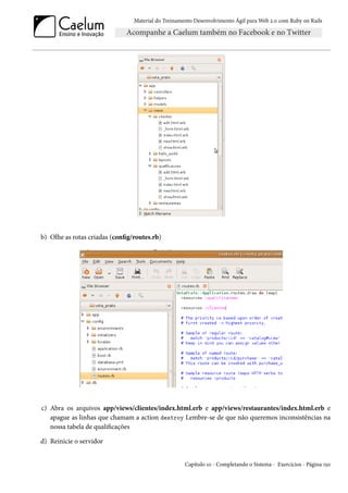 Material do Treinamento Desenvolvimento Ágil para Web 2.0 com Ruby on Rails




b) Olhe as rotas criadas (config/routes.rb)




c) Abra os arquivos app/views/clientes/index.html.erb e app/views/restaurantes/index.html.erb e
   apague as linhas que chamam a action destroy Lembre-se de que não queremos inconsistências na
   nossa tabela de qualificações

d) Reinicie o servidor


                                                     Capítulo 10 - Completando o Sistema - Exercícios - Página 150
 