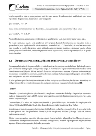 Material do Treinamento Desenvolvimento Ágil para Web 2.0 com Ruby on Rails




versões específicas para as gems, portanto a versão mais recente de cada uma dela será baixada para nosso
repositório de gems local. Poderíamos fazer o seguinte:

gem "rails", "3.1.0"

Dessa forma explicitaríamos o uso da versão 3.1.0 da gem rails. Uma outra forma válida seria:

gem "rails", "~> 3.1.0"

Assim obteríamos a gem em uma versão maior ou igual à versão 3.1.0, mas menor que a versão 3.2.0.

Ao rodar o comando bundle será gerado um novo arquivo chamado Gemfile.lock, que especifica todas as
gems obtidas para aquele Gemfile e sua respectiva versão baixada. O Gemfile.lock é uma boa alternativa
para congelar as versões das gems a serem utilizadas, uma vez que ao rodarmos o comando bundle sobre a
presença de um Gemfile.lock, as versões presentes nesse arquivo serão utilizadas para especificar as gems a
serem baixadas.



2.5    Outras implementações de interpretadores Ruby
Com a popularização da linguagem Ruby, principalmente após o surgimento do Ruby on Rails, implementa-
ções alternativas da linguagem começaram a surgir. A maioria delas segue uma tendência natural de serem
baseados em uma Máquina Virtual ao invés de serem interpretadores simples. Algumas implementações
possuem até compiladores completos, que transformam o código Ruby em alguma linguagem intermediária
a ser interpretada por uma máquina virtual.

A principal vantagem das máquinas virtuais é facilitar o suporte em diferentes plataformas. Além disso, ter
código intermediário permite otimização do código em tempo de execução, feito através da JIT.


 JRuby
JRuby foi a primeira implementação alternativa completa da versão 1.8.6 do Ruby e é a principal implemen-
tação da linguagem Java para a JVM. Com o tempo ganhou compatibilidade com as versões 1.8.7 e 1.9.2 na
mesma implementação.

Como roda na JVM, não é um simples interpretador, já que também opera nos modos de compilação AOT
(Ahead Of Time) e JIT (Just In Time), além do modo interpretador tradicional Tree Walker.

Uma de suas principais vantagens é a interoperabilidade com código Java existente, além de aproveitar todas
as vantagens de uma das plataformas de execução de código mais maduras (Garbage Collector, Threads
nativas, entre outras).

Muitas empresas apoiam o projeto, além da própria Oracle (após ter adquirido a Sun Microsystems), ou-
tras empresas de expressão como IBM, Borland e ThoughtWorks mantém alguns projetos na plataforma e
algumas delas têm funcionários dedicados ao projeto.

                             Capítulo 2 - A linguagem Ruby - Outras implementações de interpretadores Ruby - Página 7
 