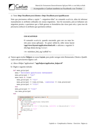 Material do Treinamento Desenvolvimento Ágil para Web 2.0 com Ruby on Rails




   e) Teste: http://localhost:3000/clientes e http://localhost:3000/qualificacoes
   Note que precisamos utilizar a opção “--migration=false” no comando scaffold, além de informar
   manualmente os atributos utilizados em nossas migrations. Isso foi necessário, pois já tinhamos um
   migration pronto, e queríamos que o Rails gerasse os formulários das views para nós, e para isso ele
   precisaria conhecer os atributos que queríamos utilizar.




                    css scaffold
                    O comando scaffold, quando executado, gera um css mais bo-
                    nito para nossa aplicação. Se quiser utilizá-lo, edite nosso layout
                    (app/views/layouts/application.html.erb) e adicione a seguinte li-
                    nha logo abaixo da tag <title>:

                    <%= stylesheet_link_tag ‘scaffold’ %>

4) Vamos agora incluir Helpers no nosso Layout, para poder navegar entre Restaurante, Cliente e Qualifi-
   cação sem precisarmos digitar a url:
   a) Abra o Helper “applications": "app/helpers/application_helper.rb”
   b) Digite o seguinte método:
      def menu_principal
        menu = %w(cliente qualificacao restaurante)
        menu_principal = "<ul>"
        menu.each do |item|
          menu_principal << "<li>"
          menu_principal << link_to(item, :controller => item.pluralize)
          menu_principal << "</li>"
        end
        menu_principal << "</ul>"
        raw menu_principal
      end




                                                       Capítulo 10 - Completando o Sistema - Exercícios - Página 151
 