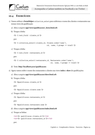 Material do Treinamento Desenvolvimento Ágil para Web 2.0 com Ruby on Rails




10.4      Exercícios
1) Vamos utilizar o FormHelper collection_select para exibirmos o nome dos clientes e restaurantes nas
   nossas views da qualificação:

   a) Abra o arquivo app/views/qualificacoes/_form.html.erb
   b) Troque a linha:
       <%= f.text_field :cliente_id %>

       por:
       <%= f.collection_select(:cliente_id, Cliente.order('nome'),
                                           :id, :nome, {:prompt => true}) %>

   c) Troque a linha:
       <%= f.text_field :restaurante_id %>

       por:
       <%= f.collection_select(:restaurante_id, Restaurante.order('nome'),
                                               :id, :nome, {:prompt => true}) %>

   d) Teste: http://localhost:3000/qualificacoes

2) Agora vamos exibir o nome dos restaurantes e clientes nas views index e show de qualificações:

   a) Abra o arquivo app/views/qualificacoes/show.html.erb
   b) Troque a linha:
       <%= @qualificacao.cliente_id %>

       por:
       <%= @qualificacao.cliente.nome %>

   c) Troque a linha:
       <%= @qualificacao.restaurante_id %>

       por:
       <%= @qualificacao.restaurante.nome %>

   d) Abra o arquivo app/views/qualificacoes/index.html.erb
   e) Troque as linhas:
       <td><%= qualificacao.cliente_id %></td>
       <td><%= qualificacao.restaurante_id %></td>

       por:

                                                        Capítulo 10 - Completando o Sistema - Exercícios - Página 153
 