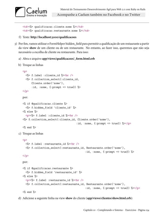 Material do Treinamento Desenvolvimento Ágil para Web 2.0 com Ruby on Rails




      <td><%= qualificacao.cliente.nome %></td>
      <td><%= qualificacao.restaurante.nome %></td>

   f) Teste: http://localhost:3000/qualificacoes

3) Por fim, vamos utilizar o FormHelper hidden_field para permitir a qualificação de um restaurante a partir
   da view show de um cliente ou de um restaurante. No entanto, ao fazer isso, queremos que não seja
   necessário a escolha de cliente ou restaurante. Para isso:

   a) Abra o arquivo app/views/qualificacoes/_form.html.erb
   b) Troque as linhas
      <p>
        <%= f.label :cliente_id %><br />
        <%= f.collection_select(:cliente_id,
            Cliente.order('nome'),
            :id, :nome, {:prompt => true}) %>
      </p>

      por:
      <% if @qualificacao.cliente %>
        <%= f.hidden_field 'cliente_id' %>
      <% else %>
        <p><%= f.label :cliente_id %><br />
      <%= f.collection_select(:cliente_id, Cliente.order('nome'),
                                           :id, :nome, {:prompt => true}) %></p>
      <% end %>

   c) Troque as linhas
      <p>
        <%= f.label :restaurante_id %><br />
        <%= f.collection_select(:restaurante_id, Restaurante.order('nome'),
                                                :id, :nome, {:prompt => true}) %>
      </p>

      por:
      <% if @qualificacao.restaurante %>
        <%= f.hidden_field 'restaurante_id' %>
      <% else %>
        <p><%= f.label :restaurante_id %><br />
        <%= f.collection_select(:restaurante_id, Restaurante.order('nome'),
                                                :id, :nome, {:prompt => true}) %></p>
      <% end %>

  d) Adicione a seguinte linha na view show do cliente (app/views/clientes/show.html.erb):


                                                        Capítulo 10 - Completando o Sistema - Exercícios - Página 154
 