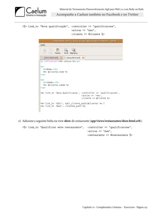 Material do Treinamento Desenvolvimento Ágil para Web 2.0 com Ruby on Rails




   <%= link_to "Nova qualificação", :controller => "qualificacoes",
                                    :action => "new",
                                    :cliente => @cliente %>




e) Adicione a seguinte linha na view show do restaurante (app/views/restaurantes/show.html.erb):
   <%= link_to "Qualificar este restaurante",          :controller => "qualificacoes",
                                                       :action => "new",
                                                       :restaurante => @restaurante %>




                                                   Capítulo 10 - Completando o Sistema - Exercícios - Página 155
 