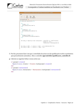 Material do Treinamento Desenvolvimento Ágil para Web 2.0 com Ruby on Rails




f) Por fim, precisamos fazer com que o controlador da action new das qualificações receba os parâmetros
   para preenchimento automático. Abra o controller app/controllers/qualificacoes_controller.rb
g) Adicione as seguintes linhas à nossa action new:
   if params[:cliente]
     @qualificacao.cliente = Cliente.find(params[:cliente])
   end
   if params[:restaurante]
     @qualificacao.restaurante = Restaurante.find(params[:restaurante])
   end




                                                      Capítulo 10 - Completando o Sistema - Exercícios - Página 156
 