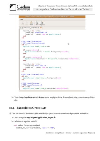 Material do Treinamento Desenvolvimento Ágil para Web 2.0 com Ruby on Rails




  h) Teste: http://localhost:3000/clientes, entre na página Show de um cliente e faça uma nova qualifica-
     ção.



10.5     Exercícios Opcionais
1) Crie um método no nosso Application Helper para converter um número para valor monetário:

  a) Abra o arquivo app/helpers/application_helper.rb
  b) Adicione o seguinte método:
       def valor_formatado(number)
         number_to_currency(number, :unit => "R$",

                                             Capítulo 10 - Completando o Sistema - Exercícios Opcionais - Página 157
 