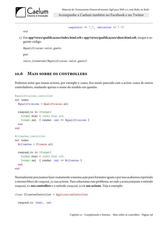 Material do Treinamento Desenvolvimento Ágil para Web 2.0 com Ruby on Rails




                                       :separator => ",", :delimiter => ".")
       end

   c) Em app/views/qualificacoes/index.html.erb e app/views/qualificacoes/show.html.erb, troque o se-
      guinte código:
       @qualificacao.valor_gasto

       por:
       valor_formatado(@qualificacao.valor_gasto)



10.6      Mais sobre os controllers
Podemos notar que nossas actions, por exemplo a index, fica muito parecida com a action index de outros
controladores, mudando apenas o nome do modelo em questão.

#qualificacoes_controller
def index
  @qualificacoes = Qualificacao.all

  respond_to do |format|
    format.html # index.html.erb
    format.xml { render :xml => @qualificacoes }
  end
end

#clientes_controller
def index
  @clientes = Cliente.all

  respond_to do |format|
    format.html # index.html.erb
    format.xml { render :xml => @clientes }
  end
end


Normalmente precisamos fazer exatamente a mesma ação para formatos iguais e por isso acabamos repetindo
o mesmo bloco de respond_to nas actions. Para solucionar esse problema, no rails 3 acrescentaram o método
respond_to nos controllers e o método respond_with nas actions. Veja o exemplo:

class ClientesController < ApplicationController

  respond_to :html, :xml



                                         Capítulo 10 - Completando o Sistema - Mais sobre os controllers - Página 158
 