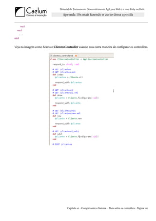 Material do Treinamento Desenvolvimento Ágil para Web 2.0 com Ruby on Rails




     end
  end
    ...
end


Veja na imagem como ficaria o ClientesController usando essa outra maneira de configurar os controllers.




                                         Capítulo 10 - Completando o Sistema - Mais sobre os controllers - Página 160
 