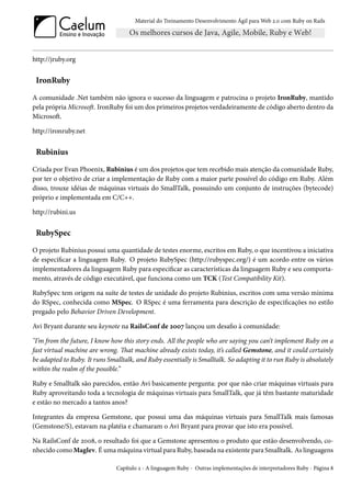 Material do Treinamento Desenvolvimento Ágil para Web 2.0 com Ruby on Rails




http://jruby.org


 IronRuby
A comunidade .Net também não ignora o sucesso da linguagem e patrocina o projeto IronRuby, mantido
pela própria Microsoft. IronRuby foi um dos primeiros projetos verdadeiramente de código aberto dentro da
Microsoft.

http://ironruby.net


 Rubinius
Criada por Evan Phoenix, Rubinius é um dos projetos que tem recebido mais atenção da comunidade Ruby,
por ter o objetivo de criar a implementação de Ruby com a maior parte possível do código em Ruby. Além
disso, trouxe idéias de máquinas virtuais do SmallTalk, possuindo um conjunto de instruções (bytecode)
próprio e implementada em C/C++.

http://rubini.us


 RubySpec
O projeto Rubinius possui uma quantidade de testes enorme, escritos em Ruby, o que incentivou a iniciativa
de especificar a linguagem Ruby. O projeto RubySpec (http://rubyspec.org/) é um acordo entre os vários
implementadores da linguagem Ruby para especificar as características da linguagem Ruby e seu comporta-
mento, através de código executável, que funciona como um TCK (Test Compatibility Kit).

RubySpec tem origem na suíte de testes de unidade do projeto Rubinius, escritos com uma versão mínima
do RSpec, conhecida como MSpec. O RSpec é uma ferramenta para descrição de especificações no estilo
pregado pelo Behavior Driven Development.

Avi Bryant durante seu keynote na RailsConf de 2007 lançou um desafio à comunidade:

"I’m from the future, I know how this story ends. All the people who are saying you can’t implement Ruby on a
fast virtual machine are wrong. That machine already exists today, it’s called Gemstone, and it could certainly
be adapted to Ruby. It runs Smalltalk, and Ruby essentially is Smalltalk. So adapting it to run Ruby is absolutely
within the realm of the possible.”

Ruby e Smalltalk são parecidos, então Avi basicamente pergunta: por que não criar máquinas virtuais para
Ruby aproveitando toda a tecnologia de máquinas virtuais para SmallTalk, que já têm bastante maturidade
e estão no mercado a tantos anos?

Integrantes da empresa Gemstone, que possui uma das máquinas virtuais para SmallTalk mais famosas
(Gemstone/S), estavam na platéia e chamaram o Avi Bryant para provar que isto era possível.

Na RailsConf de 2008, o resultado foi que a Gemstone apresentou o produto que estão desenvolvendo, co-
nhecido como Maglev. É uma máquina virtual para Ruby, baseada na existente para Smalltalk. As linguagens

                               Capítulo 2 - A linguagem Ruby - Outras implementações de interpretadores Ruby - Página 8
 
