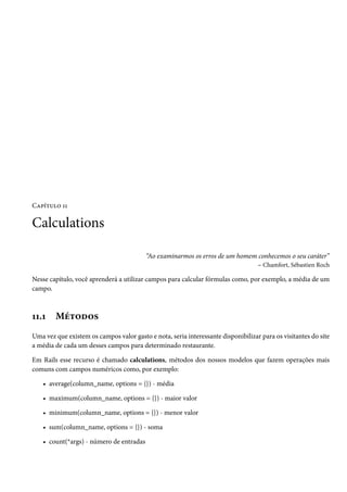 Capítulo 11

Calculations

                                          “Ao examinarmos os erros de um homem conhecemos o seu caráter”
                                                                              – Chamfort, Sébastien Roch

Nesse capítulo, você aprenderá a utilizar campos para calcular fórmulas como, por exemplo, a média de um
campo.



11.1    Métodos
Uma vez que existem os campos valor gasto e nota, seria interessante disponibilizar para os visitantes do site
a média de cada um desses campos para determinado restaurante.

Em Rails esse recurso é chamado calculations, métodos dos nossos modelos que fazem operações mais
comuns com campos numéricos como, por exemplo:

    • average(column_name, options = {}) - média

    • maximum(column_name, options = {}) - maior valor

    • minimum(column_name, options = {}) - menor valor

    • sum(column_name, options = {}) - soma

    • count(*args) - número de entradas
 