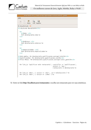 Material do Treinamento Desenvolvimento Ágil para Web 2.0 com Ruby on Rails




b) Entre no link http://localhost:3000/restaurantes e escolha um restaurante para ver suas estatísticas.




                                                                Capítulo 11 - Calculations - Exercícios - Página 163
 