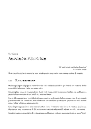 Capítulo 12

Associações Polimórficas

                                                                    “Os negócios são o dinheiro dos outros”
                                                                                        – Alexandre Dumas

Nesse capítulo você verá como criar uma relação muitos-para-muitos para mais de um tipo de modelo.



12.1    Nosso problema
O cliente pede para a equipe de desenvolvedores criar uma funcionalidade que permita aos visitantes deixar
comentários sobre suas visitas aos restaurantes.

Para complicar a vida do programador, o cliente pede para permitir comentários também em qualificações,
permitindo aos usuários do site justificar a nota que deram.

Esse problema poderia ser resolvido de diversas maneiras sendo que trabalharemos em cima de um modelo
para representar um comentário, relacionado com restaurantes e qualificações, aproveitando para mostrar
como realizar tal tipo de relacionamento.

Seria simples se pudéssemos criar mais uma tabela com o comentário em si e o id da entidade relacionada.
O problema surge no momento de diferenciar um comentário sobre qualificação de um sobre restaurante.

Para diferenciar os comentários de restaurantes e qualificações, podemos usar um atributo de nome “tipo”.
 