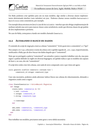 Material do Treinamento Desenvolvimento Ágil para Web 2.0 com Ruby on Rails




Em Ruby podemos criar apelidos para um ou mais modelos, algo similar a diversas classes implemen-
tarem determinada interface (sem métodos) em java. Podemos chamar nossos modelos Restaurante e
Qualificacao como comentáveis, por exemplo.

Um exemplo dessa estrutura em Java é o caso de Serializable - interface que não obriga a implementação de
nenhum método mas serve para marcar classes como serializáveis, sendo que diversas classes da api padrão
do Java implementam a primeira.

No caso do Ruby, começamos criando um modelo chamado Comentario.



12.2     Alterando o banco de dados
O conteúdo do script de migração criará as colunas “comentário”, “id de quem tem o comentário”, e o “tipo”.

Nos campos id e tipo, colocamos o nome da coluna com o apelido seguido de _id e _type, respectivamente,
notificando o Ruby que ele deve buscar tais dados daquilo que é “comentavel”.

Note que no português a palavra “comentavel” soa estranho e parece esquisito trabalhar com ela, mas para
seguir o padrão definido no inglês em diversas linguagens, tal apelido indica o que os modelos são capazes
de fazer e, no caso, eles são “comentáveis”.

O script deve então criar três colunas, sem nada de novo comparado com o que vimos até agora:

rails generate scaffold comentario conteudo:text 
        comentavel_id:integer comentavel_type

Caso seja necessário, podemos ainda adicionar índices físicos nas colunas do relacionamento, deixando a
migration criada como a seguir:

class CreateComentarios < ActiveRecord::Migration
  def change
    create_table :comentarios do |t|
      t.text :conteudo
      t.integer :comentavel_id
      t.string :comentavel_type

      t.timestamps
    end

    add_index :comentarios, :comentavel_type
    add_index :comentarios, :comentavel_id
  end
end

Para trabalhar nos modelos, precisamos antes gerar a nova tabela necessária:

                                       Capítulo 12 - Associações Polimórficas - Alterando o banco de dados - Página 165
 