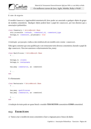 Material do Treinamento Desenvolvimento Ágil para Web 2.0 com Ruby on Rails




$ rake db:migrate

O modelo Comentario (app/models/comentario.rb) deve poder ser associado a qualquer objeto do grupo
de modelos comentáveis. Qualquer objeto poderá fazer o papel de comentavel, por isso dizemos que a
associação é polimórfica:

class Comentario < ActiveRecord::Base
  attr_accessible :conteudo, :comentavel_id, :comentavel_type
  belongs_to :comentavel, polymorphic: true
end

A instrução :polymorphic indica a não existência de um modelo com o nome :comentavel.

Falta agora comentar que uma qualificação e um restaurante terão diversos comentários, fazendo o papel de
algo comentavel. Para isso usaremos o relacionamento has_many:

class Qualificacao < ActiveRecord::Base
  # ...

  belongs_to :cliente
  belongs_to :restaurante

  has_many :comentarios, as: comentavel

  # ...
end

E o Restaurante:

class Restaurante < ActiveRecord::Base
  # ...

  has_many :qualificacoes
  has_many :comentarios, as: comentavel

  # ...
end

A tradução do texto pode ser quase literal: o modelo TEM MUITOS comentários COMO comentável.



12.3      Exercícios
1) Vamos criar o modelo do nosso comentário e fazer a migração para o banco de dados:

                                                      Capítulo 12 - Associações Polimórficas - Exercícios - Página 166
 