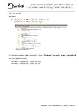 Material do Treinamento Desenvolvimento Ágil para Web 2.0 com Ruby on Rails




a) Va ao Terminal
b) Digite:
   $ rails generate scaffold comentario conteudo:text
       comentavel_id:integer comentavel_type




c) Vamos inserir alguns índices físicos. Abra o arquivo db/migrate/<timestamp>_create_comentarios.rb
d) Insira as seguintes linhas:
   add_index :comentarios, :comentavel_type
   add_index :comentarios, :comentavel_id




                                                    Capítulo 12 - Associações Polimórficas - Exercícios - Página 167
 