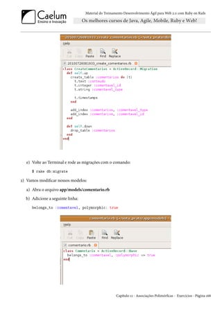 Material do Treinamento Desenvolvimento Ágil para Web 2.0 com Ruby on Rails




   e) Volte ao Terminal e rode as migrações com o comando:
     $ rake db:migrate

2) Vamos modificar nossos modelos:

  a) Abra o arquivo app/models/comentario.rb
  b) Adicione a seguinte linha:
     belongs_to :comentavel, polymorphic: true




                                                     Capítulo 12 - Associações Polimórficas - Exercícios - Página 168
 