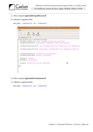 Material do Treinamento Desenvolvimento Ágil para Web 2.0 com Ruby on Rails




c) Abra o arquivo app/models/qualificacao.rb
d) Adicione a seguinte linha:
   has_many :comentarios, as: :comentavel




e) Abra o arquivo app/models/restaurante.rb
f) Adicione a seguinte linha:
   has_many :comentarios, as: :comentavel




                                                   Capítulo 12 - Associações Polimórficas - Exercícios - Página 169
 