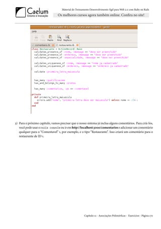 Material do Treinamento Desenvolvimento Ágil para Web 2.0 com Ruby on Rails




3) Para o próximo capítulo, vamos precisar que o nosso sistema já inclua alguns comentários. Para criá-los,
   você pode usar o rails console ou ir em http://localhost:3000/comentarios e adicionar um comentário
   qualquer para o “Comentavel” 1, por exemplo, e o tipo “Restaurante”. Isso criará um comentário para o
   restaurante de ID 1.




                                                       Capítulo 12 - Associações Polimórficas - Exercícios - Página 170
 